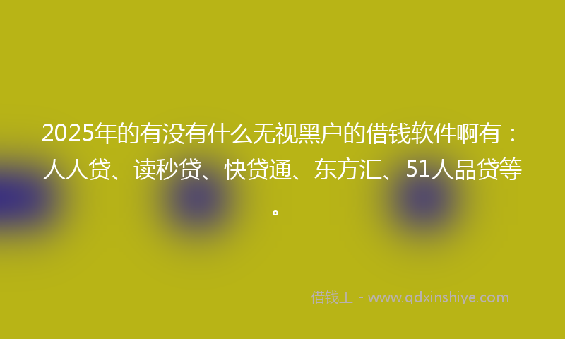 2025年的有没有什么无视黑户的借钱软件啊有：人人贷、读秒贷、快贷通、东方汇、51人品贷等。