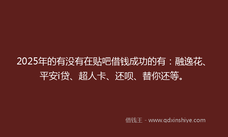 2025年的有没有在贴吧借钱成功的有：融逸花、平安i贷、超人卡、还呗、替你还等。