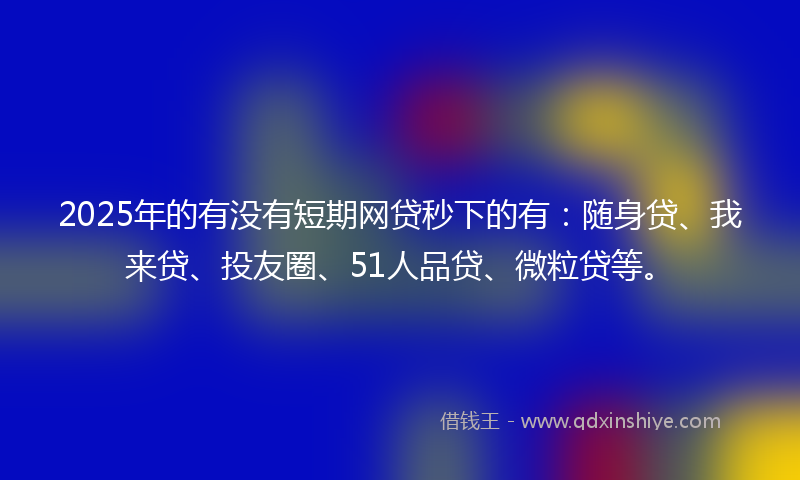 2025年的有没有短期网贷秒下的有：随身贷、我来贷、投友圈、51人品贷、微粒贷等。
