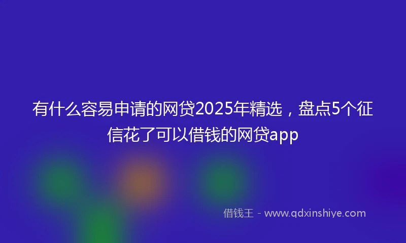 有什么容易申请的网贷2025年精选，盘点5个征信花了可以借钱的网贷app