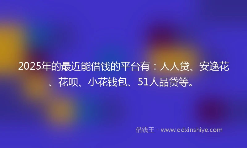 2025年的最近能借钱的平台有：人人贷、安逸花、花呗、小花钱包、51人品贷等。