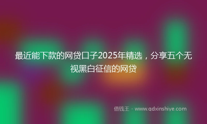 最近能下款的网贷口子2025年精选，分享五个无视黑白征信的网贷