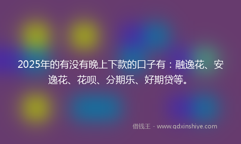 2025年的有没有晚上下款的口子有：融逸花、安逸花、花呗、分期乐、好期贷等。
