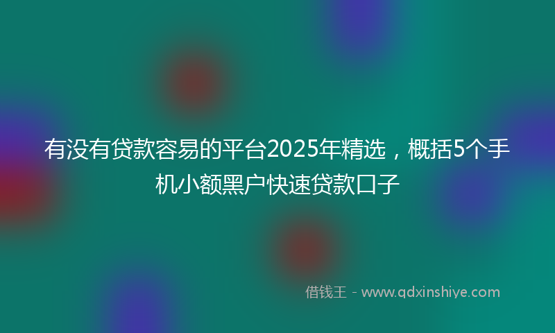 有没有贷款容易的平台2025年精选，概括5个手机小额黑户快速贷款口子