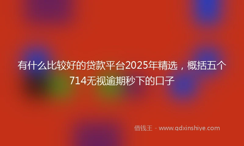 有什么比较好的贷款平台2025年精选，概括五个714无视逾期秒下的口子