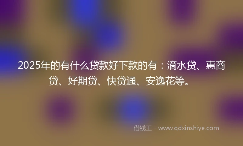 2025年的有什么贷款好下款的有：滴水贷、惠商贷、好期贷、快贷通、安逸花等。