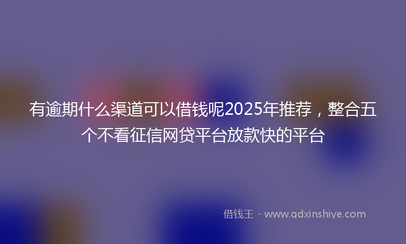 有逾期什么渠道可以借钱呢2025年推荐，整合五个不看征信网贷平台放款快的平台