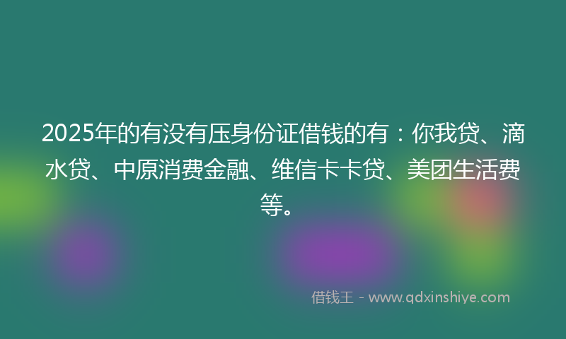 2025年的有没有压身份证借钱的有：你我贷、滴水贷、中原消费金融、维信卡卡贷、美团生活费等。