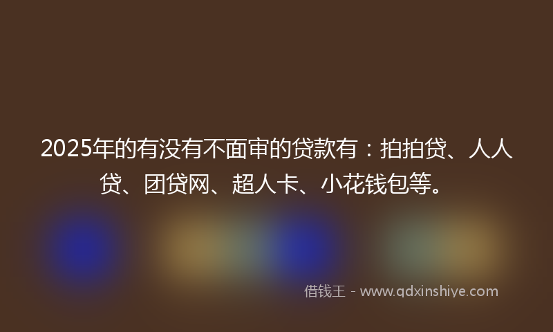 2025年的有没有不面审的贷款有：拍拍贷、人人贷、团贷网、超人卡、小花钱包等。