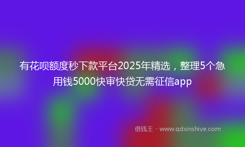 有花呗额度秒下款平台2025年精选，整理5个急用钱5000快审快贷无需征信app