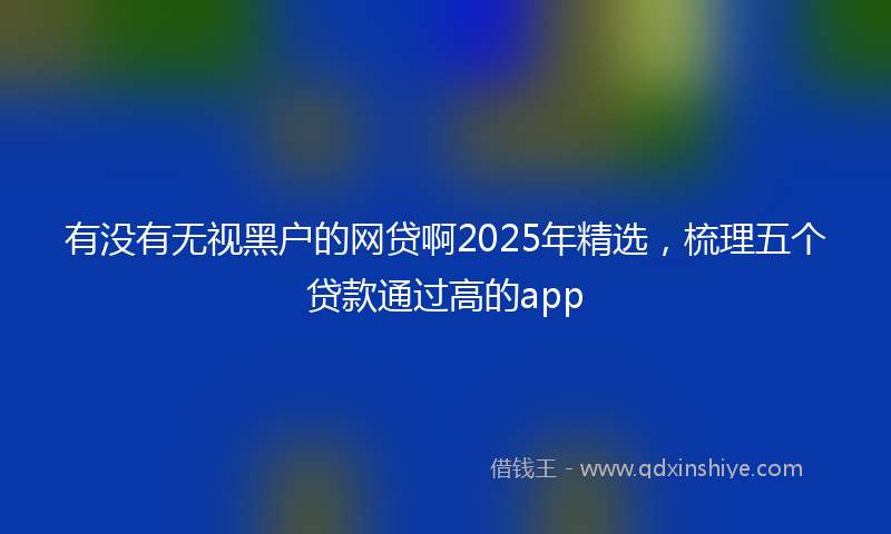 有没有无视黑户的网贷啊2025年精选，梳理五个贷款通过高的app