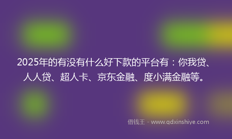 2025年的有没有什么好下款的平台有：你我贷、人人贷、超人卡、京东金融、度小满金融等。