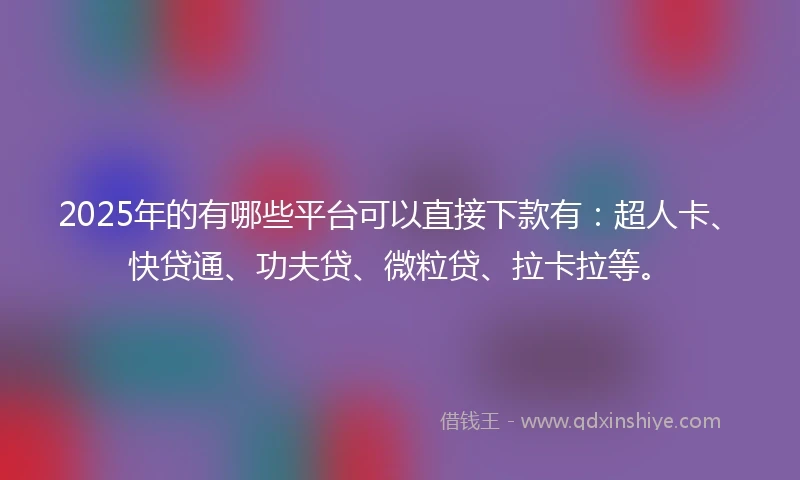 2025年的有哪些平台可以直接下款有：超人卡、快贷通、功夫贷、微粒贷、拉卡拉等。