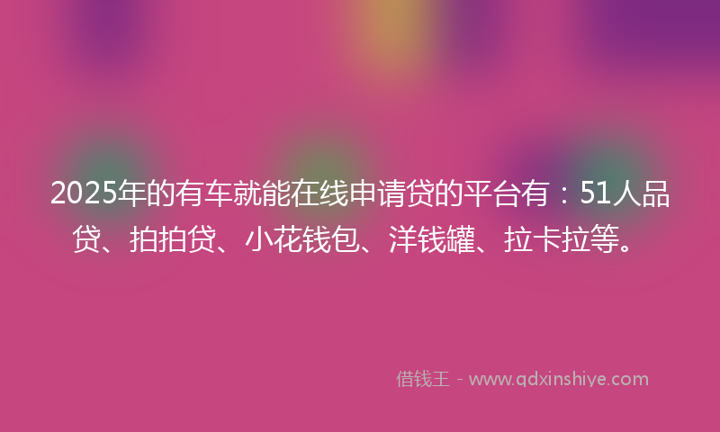 2025年的有车就能在线申请贷的平台有：51人品贷、拍拍贷、小花钱包、洋钱罐、拉卡拉等。