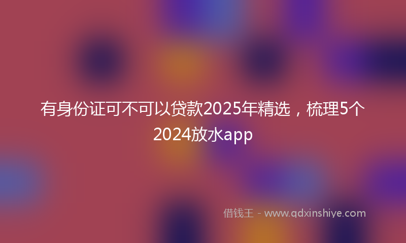 有身份证可不可以贷款2025年精选，梳理5个2024放水app