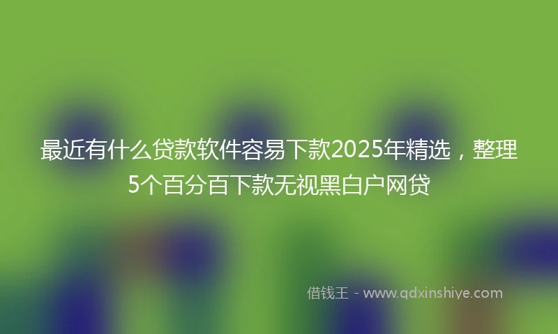 最近有什么贷款软件容易下款2025年精选,整理5个百分百下款无视黑白户网贷