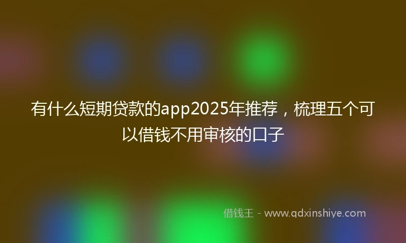 有什么短期贷款的app2025年推荐，梳理五个可以借钱不用审核的口子