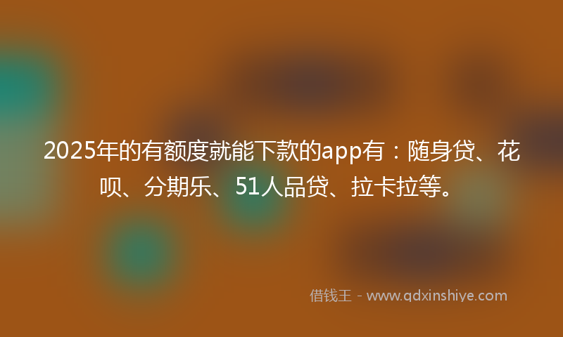 2025年的有额度就能下款的app有：随身贷、花呗、分期乐、51人品贷、拉卡拉等。