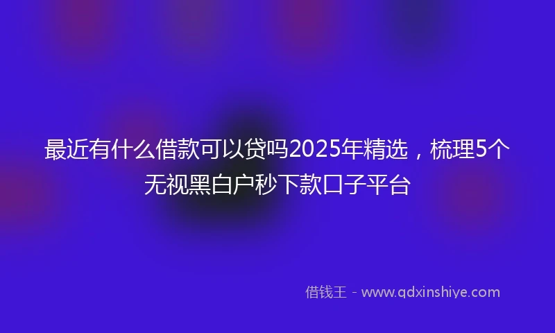 最近有什么借款可以贷吗2025年精选，梳理5个无视黑白户秒下款口子平台