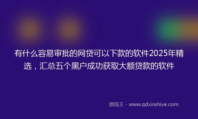 有什么容易审批的网贷可以下款的软件2025年精选,汇总五个黑户成功获取大额贷款的软件
