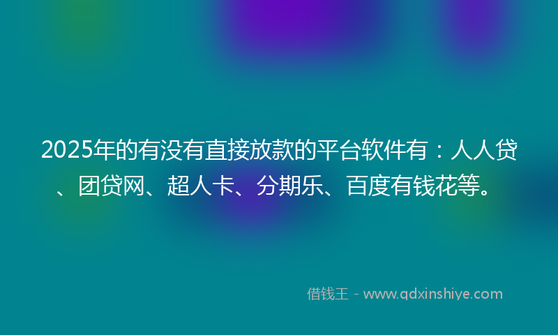 2025年的有没有直接放款的平台软件有：人人贷、团贷网、超人卡、分期乐、百度有钱花等。
