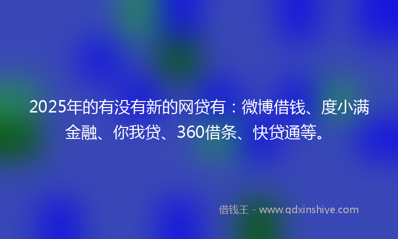 2025年的有没有新的网贷有：微博借钱、度小满金融、你我贷、360借条、快贷通等。
