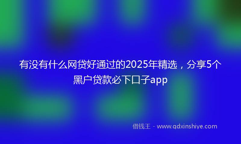 有没有什么网贷好通过的2025年精选，分享5个黑户贷款必下口子app