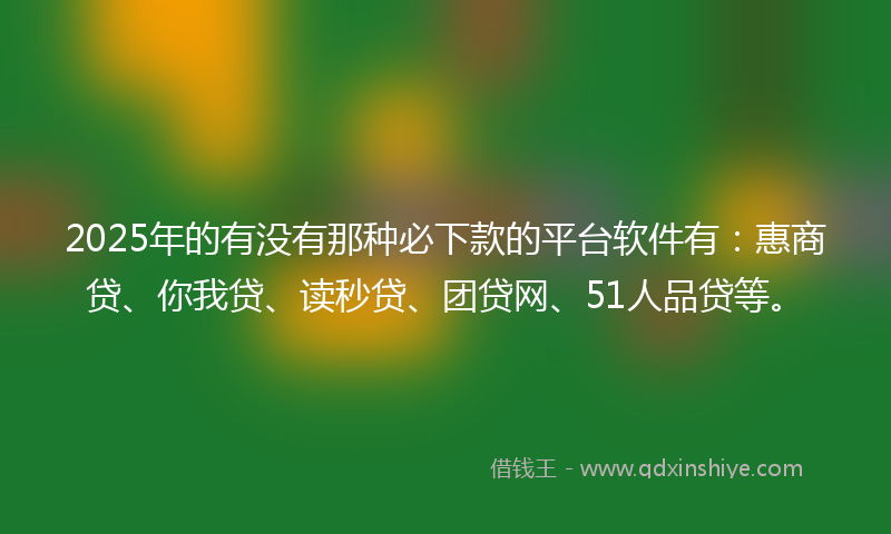 2025年的有没有那种必下款的平台软件有：惠商贷、你我贷、读秒贷、团贷网、51人品贷等。