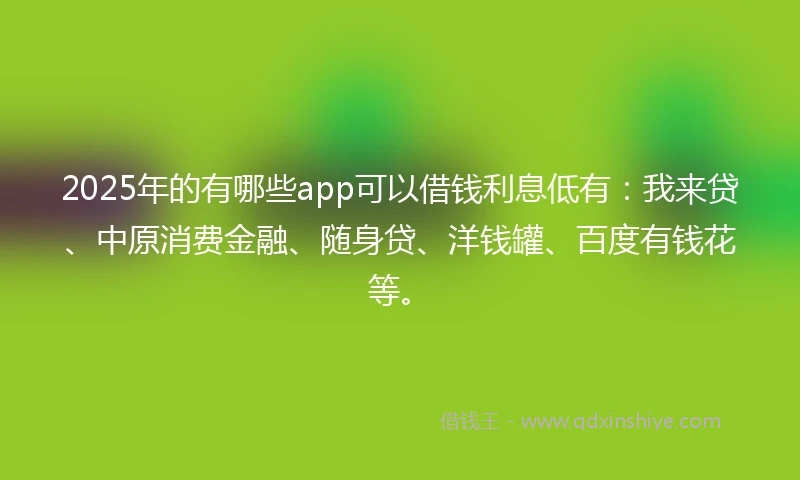 2025年的有哪些app可以借钱利息低有：我来贷、中原消费金融、随身贷、洋钱罐、百度有钱花等。