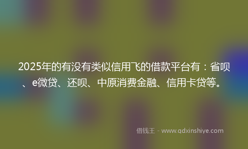 2025年的有没有类似信用飞的借款平台有：省呗、e微贷、还呗、中原消费金融、信用卡贷等。