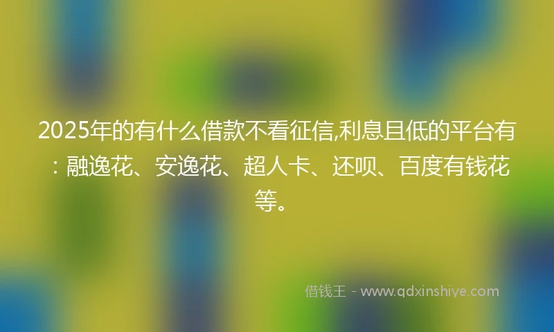 2025年的有什么借款不看征信,利息且低的平台有：融逸花、安逸花、超人卡、还呗、百度有钱花等。
