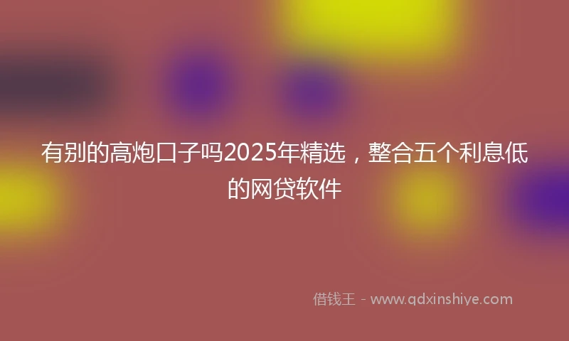 有别的高炮口子吗2025年精选，整合五个利息低的网贷软件