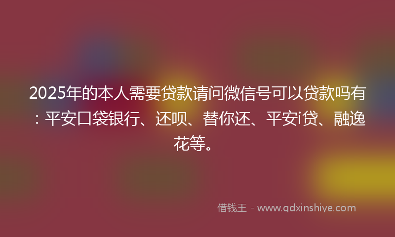 2025年的本人需要贷款请问微信号可以贷款吗有：平安口袋银行、还呗、替你还、平安i贷、融逸花等。