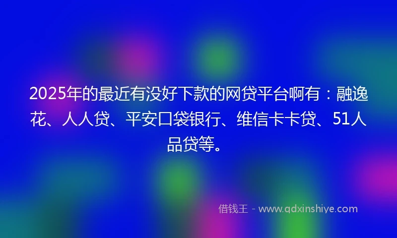 2025年的最近有没好下款的网贷平台啊有：融逸花、人人贷、平安口袋银行、维信卡卡贷、51人品贷等。