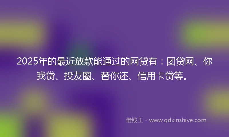 2025年的最近放款能通过的网贷有：团贷网、你我贷、投友圈、替你还、信用卡贷等。