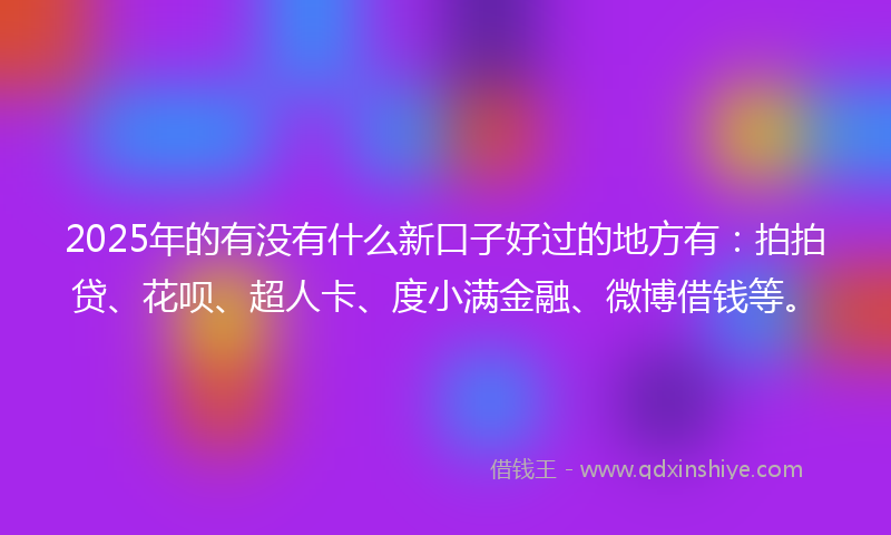 2025年的有没有什么新口子好过的地方有：拍拍贷、花呗、超人卡、度小满金融、微博借钱等。