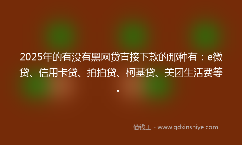 2025年的有没有黑网贷直接下款的那种有：e微贷、信用卡贷、拍拍贷、柯基贷、美团生活费等。