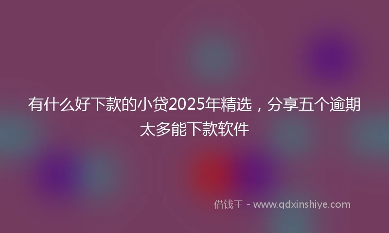 有什么好下款的小贷2025年精选，分享五个逾期太多能下款软件
