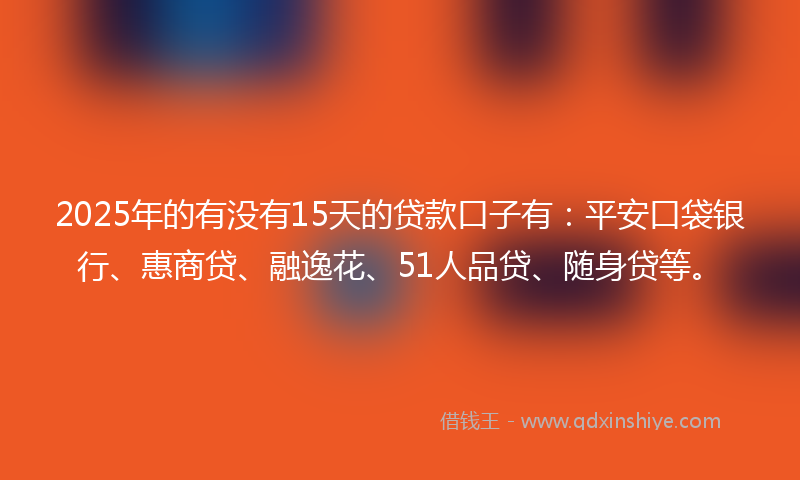 2025年的有没有15天的贷款口子有：平安口袋银行、惠商贷、融逸花、51人品贷、随身贷等。