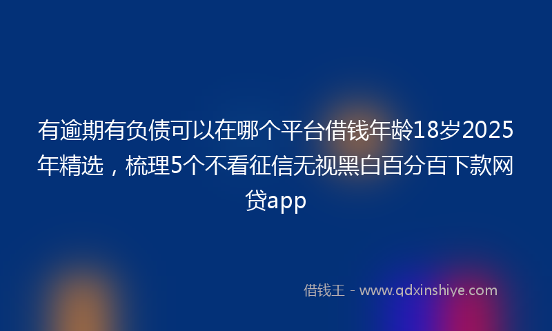 有逾期有负债可以在哪个平台借钱年龄18岁2025年精选，梳理5个不看征信无视黑白百分百下款网贷app