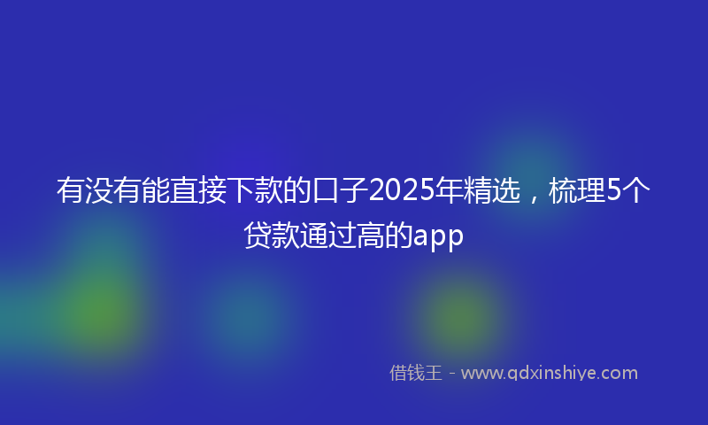 有没有能直接下款的口子2025年精选，梳理5个贷款通过高的app
