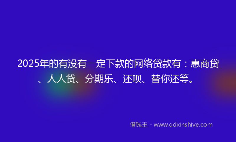 2025年的有没有一定下款的网络贷款有：惠商贷、人人贷、分期乐、还呗、替你还等。