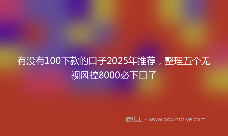 有没有100下款的口子2025年推荐，整理五个无视风控8000必下口子