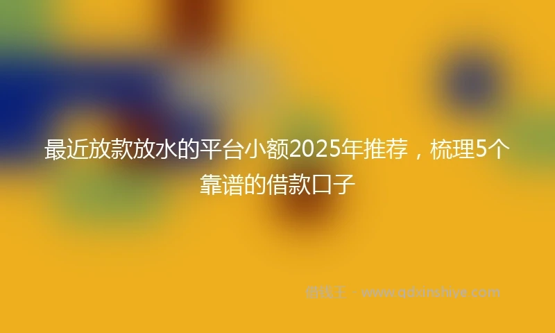 最近放款放水的平台小额2025年推荐，梳理5个靠谱的借款口子