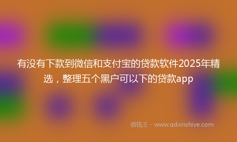 有没有下款到微信和支付宝的贷款软件2025年精选，整理五个黑户可以下的贷款app