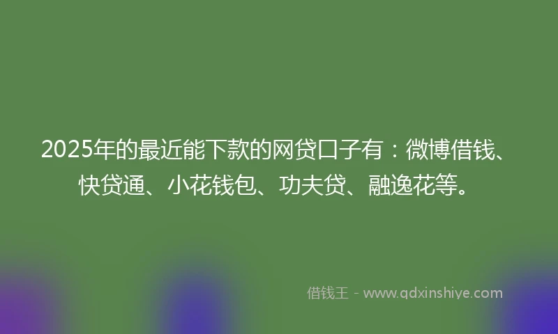 2025年的最近能下款的网贷口子有：微博借钱、快贷通、小花钱包、功夫贷、融逸花等。