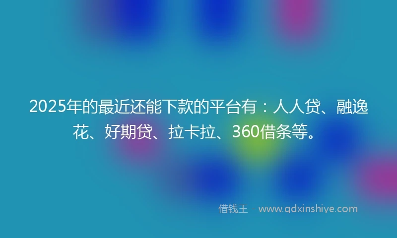 2025年的最近还能下款的平台有：人人贷、融逸花、好期贷、拉卡拉、360借条等。