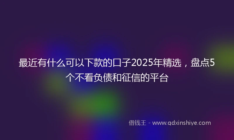 最近有什么可以下款的口子2025年精选，盘点5个不看负债和征信的平台
