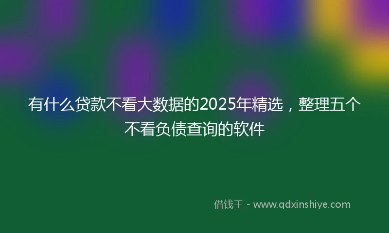 有什么贷款不看大数据的2025年精选，整理五个不看负债查询的软件