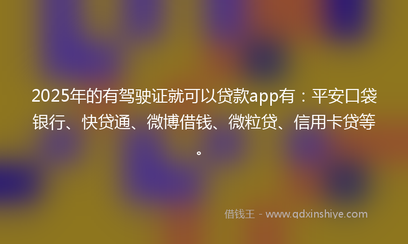 2025年的有驾驶证就可以贷款app有：平安口袋银行、快贷通、微博借钱、微粒贷、信用卡贷等。